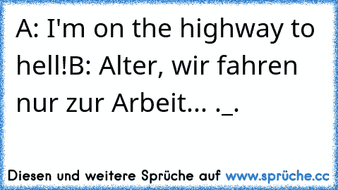 A: I'm on the highway to hell!
B: Alter, wir fahren nur zur Arbeit... ._.