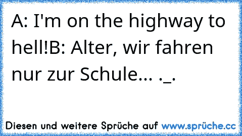 A: I'm on the highway to hell!
B: Alter, wir fahren nur zur Schule... ._.