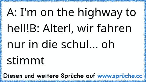 A: I'm on the highway to hell!
B: Alterl, wir fahren nur in die schul... oh stimmt
