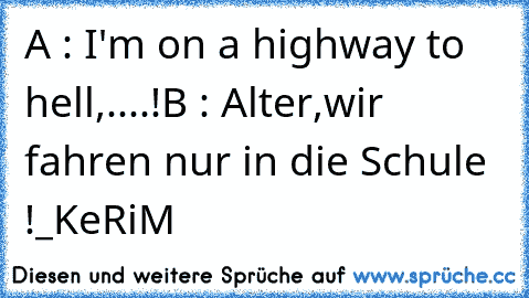 A : I'm on a highway to hell,....!
B : Alter,wir fahren nur in die Schule !
_KeRiM