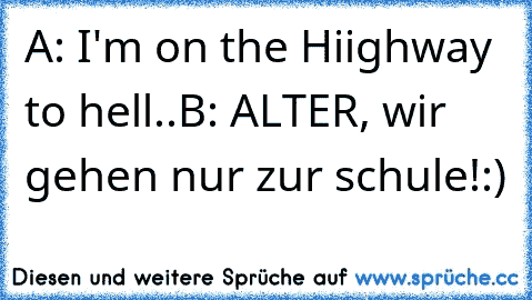 A: I'm on the Hiighway to hell..
B: ALTER, wir gehen nur zur schule!
:)