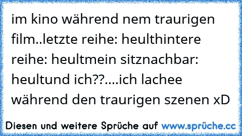 im kino während nem traurigen film..
letzte reihe: heult
hintere reihe: heult
mein sitznachbar: heult
und ich??....ich lachee während den traurigen szenen xD