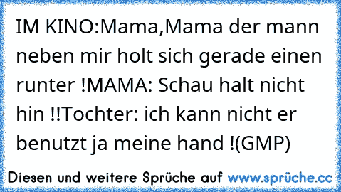 IM KINO:
Mama,Mama der mann neben mir holt sich gerade einen runter !
MAMA: Schau halt nicht hin !!
Tochter: ich kann nicht er benutzt ja meine hand !
(GMP)