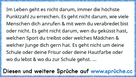 Im Leben geht es nicht darum, immer die höchste Punktzahl zu erreichen. Es geht nicht darum, wie viele Menschen dich anrufen & mit wem du verabredet bist oder nicht. Es geht nicht darum, wen du geküsst hast, welchen Sport du treibst oder welches Mädchen & welcher Junge dich gern hat. Es geht nicht um deine Schule oder deine Frisur oder deine Hautfarbe oder wo du lebst & wo du zur Schule gehst. ...