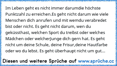 Im Leben geht es nicht immer darum
die höchste Punktzahl zu erreichen.
Es geht nicht darum wie viele Menschen dich anrufen und mit wem
du verabredet bist oder nicht. Es geht nicht darum, wen du geküsst
hast, welchen Sport du treibst oder welches Mädchen oder welcher
Junge dich gern hat. Es geht nicht um deine Schule, deine Frisur,
deine Hautfarbe oder wo du lebst. Es geht überhaupt nicht um gut...