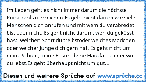 Im Leben geht es nicht immer darum die höchste Punktzahl zu erreichen.
Es geht nicht darum wie viele Menschen dich anrufen 
und mit wem du verabredet bist oder nicht. 
Es geht nicht darum, wen du geküsst hast, welchen Sport du treibst
oder welches Mädchen oder welcher Junge dich gern hat. 
Es geht nicht um deine Schule, deine Frisur, deine Hautfarbe oder wo du lebst.
Es geht überhaupt nicht um ...