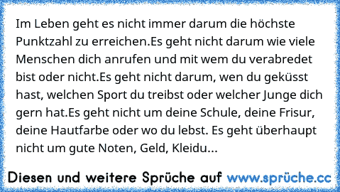 Im Leben geht es nicht immer darum die höchste Punktzahl zu erreichen.
Es geht nicht darum wie viele Menschen dich anrufen und mit wem du verabredet bist oder nicht.
Es geht nicht darum, wen du geküsst hast, welchen Sport du treibst oder welcher Junge dich gern hat.
Es geht nicht um deine Schule, deine Frisur, deine Hautfarbe oder wo du lebst. Es geht überhaupt nicht um gute Noten, Geld, Kleidu...