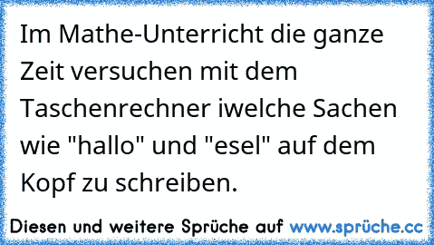 Im Mathe-Unterricht die ganze Zeit versuchen mit dem Taschenrechner iwelche Sachen wie "hallo" und "esel" auf dem Kopf zu schreiben.