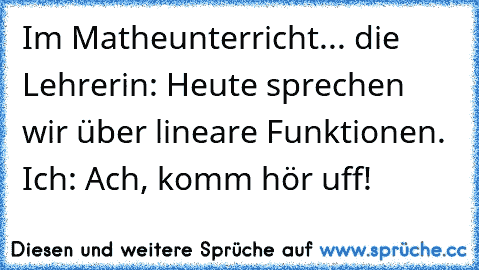 Im Matheunterricht... die Lehrerin: Heute sprechen wir über lineare Funktionen. Ich: Ach, komm hör uff!