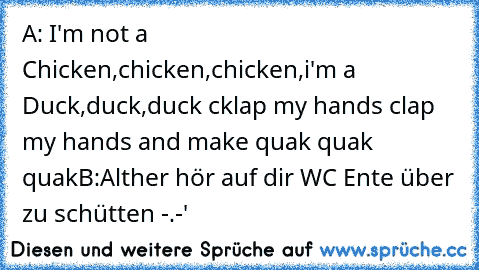 A: I'm not a Chicken,chicken,chicken,i'm a Duck,duck,duck cklap my hands clap my hands and make quak quak quak
B:Alther hör auf dir WC Ente über zu schütten -.-'