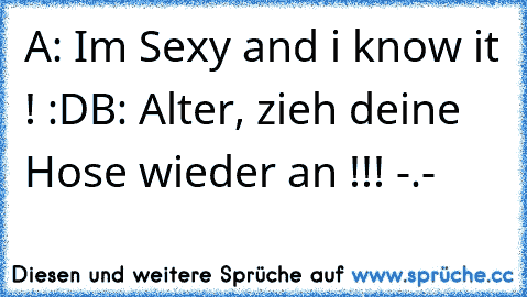 A: Im Sexy and i know it ! :D
B: Alter, zieh deine Hose wieder an !!! -.-