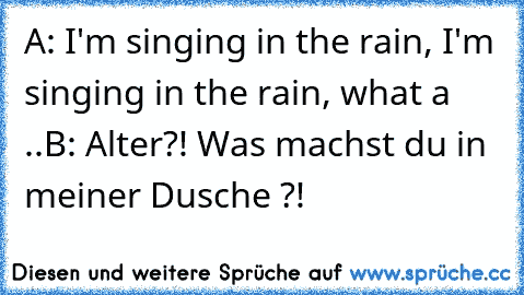 A: I'm singing in the rain, I'm singing in the rain, what a ..
B: Alter?! Was machst du in meiner Dusche ?!