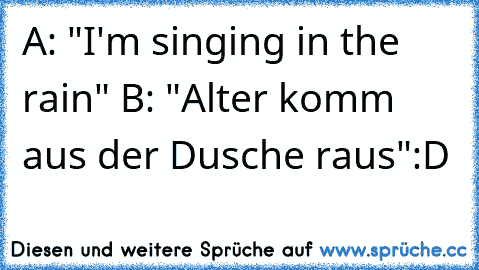 A: "I'm singing in the rain" ♪♫♫♪♫♪♪♫♫
B: "Alter komm aus der Dusche raus"
:D