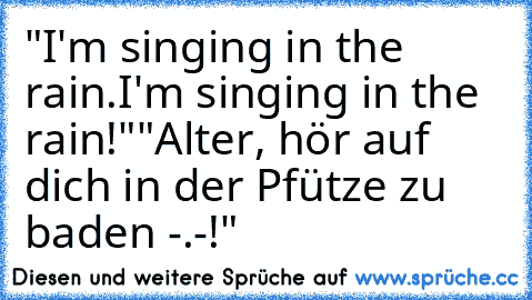 "I'm singing in the rain.I'm singing in the rain!"
"Alter, hör auf dich in der Pfütze zu baden -.-!"