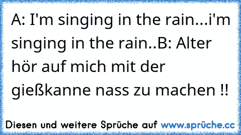 A: I'm singing in the rain...i'm singing in the rain..
B: Alter hör auf mich mit der gießkanne nass zu machen !!