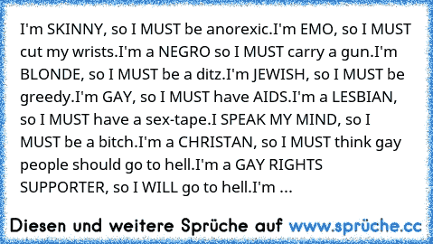 I'm SKINNY, so I MUST be anorexic.
I'm EMO, so I MUST cut my wrists.
I'm a NEGRO so I MUST carry a gun.
I'm BLONDE, so I MUST be a ditz.
I'm JEWISH, so I MUST be greedy.
I'm GAY, so I MUST have AIDS.
I'm a LESBIAN, so I MUST have a sex-tape.
I SPEAK MY MIND, so I MUST be a bitch.
I'm a CHRISTAN, so I MUST think gay people should go to hell.
I'm a GAY RIGHTS SUPPORTER, so I WILL go to hell.
I'm ...
