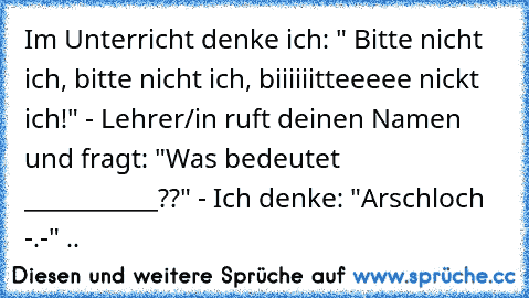 Im Unterricht denke ich: " Bitte nicht ich, bitte nicht ich, biiiiiitteeeee nickt ich!" - Lehrer/in ruft deinen Namen und fragt: "Was bedeutet ___________??" - Ich denke: "Arschloch -.-" ..