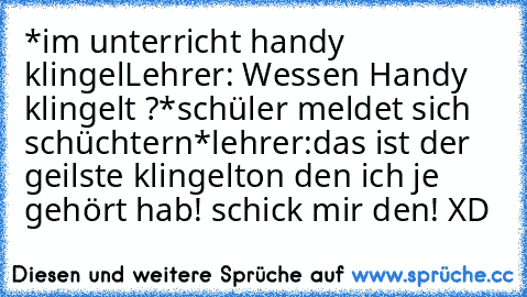 *im unterricht handy klingel
Lehrer: Wessen Handy  klingelt ?
*schüler meldet sich schüchtern*
lehrer:das ist der geilste klingelton den ich je gehört hab! schick mir den! XD