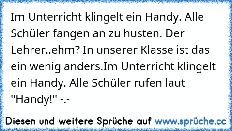 Im Unterricht klingelt ein Handy. Alle Schüler fangen an zu husten. Der Lehrer..
ehm? In unserer Klasse ist das ein wenig anders.
Im Unterricht klingelt ein Handy. Alle Schüler rufen laut ''Handy!'' -.-