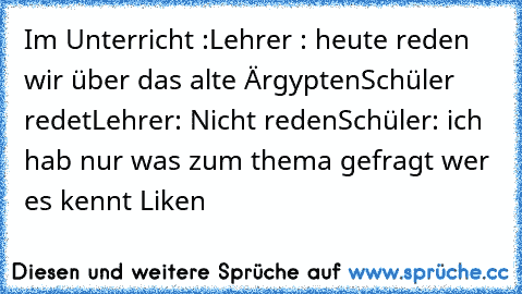 Im Unterricht :
Lehrer : heute reden wir über das alte Ärgypten
Schüler redet
Lehrer: Nicht reden
Schüler: ich hab nur was zum thema gefragt 
wer es kennt Liken