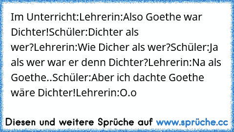 Im Unterricht:
Lehrerin:
Also Goethe war Dichter!
Schüler:
Dichter als wer?
Lehrerin:
Wie Dicher als wer?
Schüler:
Ja als wer war er denn Dichter?
Lehrerin:
Na als Goethe..
Schüler:
Aber ich dachte Goethe wäre Dichter!
Lehrerin:
O.o