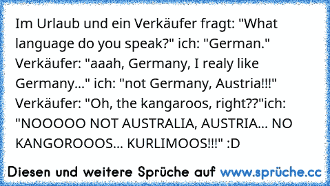 Im Urlaub und ein Verkäufer fragt: "What language do you speak?" ich: "German." Verkäufer: "aaah, Germany, I realy like Germany..." ich: "not Germany, Austria!!!" Verkäufer: "Oh, the kangaroos, right??"
ich: "NOOOOO NOT AUSTRALIA, AUSTRIA... NO KANGOROOOS... KURLIMOOS!!!" :D