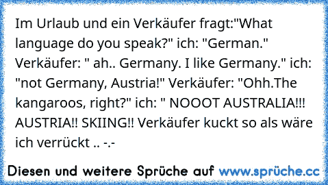 Im Urlaub und ein Verkäufer fragt:"What language do you speak?" ich: "German." Verkäufer: " ah.. Germany. I like Germany." ich: "not Germany, Austria!" Verkäufer: "Ohh.The kangaroos, right?" ich: " NOOOT AUSTRALIA!!! AUSTRIA!! SKIING!! Verkäufer kuckt so als wäre ich verrückt .. -.-