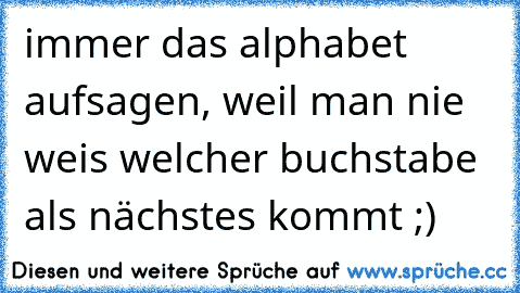 immer das alphabet aufsagen, weil man nie weis welcher buchstabe als nächstes kommt ;)