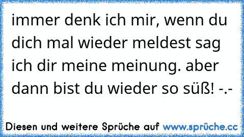 immer denk ich mir, wenn du dich mal wieder meldest sag ich dir meine meinung. aber dann bist du wieder so süß! -.-