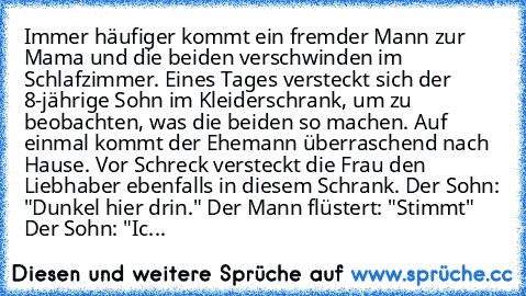 Immer häufiger kommt ein fremder Mann zur Mama und die beiden verschwinden im Schlafzimmer. Eines Tages versteckt sich der 8-jährige Sohn im Kleiderschrank, um zu beobachten, was die beiden so machen. Auf einmal kommt der Ehemann überraschend nach Hause. Vor Schreck versteckt die Frau den Liebhaber ebenfalls in diesem Schrank. Der Sohn: "Dunkel hier drin." Der Mann flüstert: "Stimmt" Der Sohn: ...