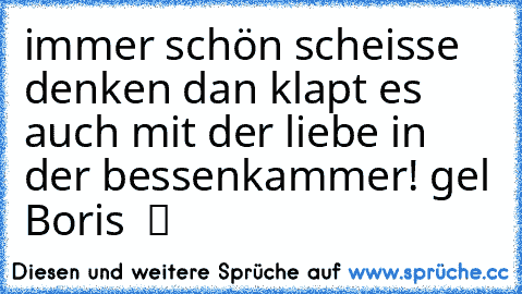 immer schön scheisse denken dan klapt es auch mit der liebe in der bessenkammer! gel Boris  ツ