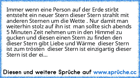 Immer wenn eine Person auf der Erde stirbt entsteht ein neuer Stern dieser Stern strahlt mit anderen Sternen um die Wette …. Nur damit man weiterhin stolz auf ihn ist … man sollte sich abends 5 Minuten Zeit nehmen um in den Himmel zu gucken und diesen einen Stern zu finden den dieser Stern gibt Liebe und Wärme … dieser Stern ist zum trösten … dieser Stern ist einzigartig dieser Stern ist der ei...