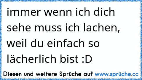 immer wenn ich dich sehe muss ich lachen, weil du einfach so lächerlich bist :D