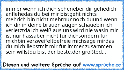 immer wenn ich dich sehe
neber dir gehe
dich anflehe
das du bei mir bist
geht nichts mehr
ich bin nicht mehr
nur noch du
und wenn ich dir in deine brauen augen schaue
bin ich verletzt
da ich weiß aus uns wird nie was
in mir ist nur hass
aber nicht für dich
sondern für mich
bin verzweifelt
befreie mich
sage mir
das du mich liebst
mit mir für immer zusammen sein willst
du bist der beste,der größt...