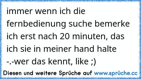 immer wenn ich die fernbedienung suche bemerke ich erst nach 20 minuten, das ich sie in meiner hand halte -.-
wer das kennt, like ;)