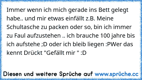 Immer wenn ich mich gerade ins Bett gelegt habe.. und mir etwas einfällt z.B. Meine Schultasche zu packen oder so, bin ich immer zu Faul aufzustehen .. ich brauche 100 jahre bis ich aufstehe ;D oder ich bleib liegen :P
Wer das kennt Drückt "Gefällt mir " :D