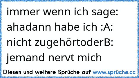 immer wenn ich sage: aha
dann habe ich :
A: nicht zugehört
oder
B: jemand nervt mich