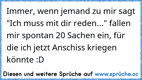 Immer, wenn jemand zu mir sagt "Ich muss mit dir reden..." fallen mir spontan 20 Sachen ein, für die ich jetzt Anschiss kriegen könnte :D