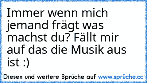 Immer wenn mich jemand frägt was machst du?
 Fällt mir auf das die Musik aus ist :)