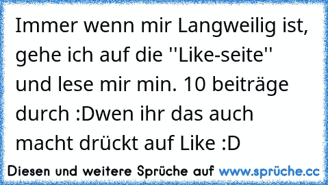 Immer wenn mir Langweilig ist, gehe ich auf die ''Like-seite'' und lese mir min. 10 beiträge durch :D
wen ihr das auch macht drückt auf Like :D