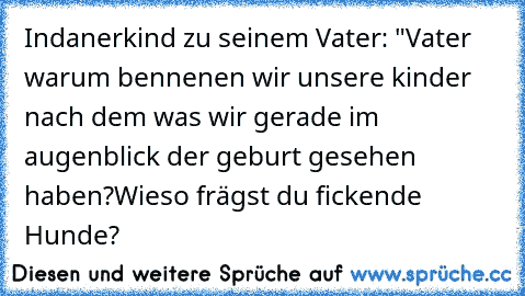 Indanerkind zu seinem Vater: "Vater warum bennenen wir unsere kinder nach dem was wir gerade im augenblick der geburt gesehen haben?
Wieso frägst du fickende Hunde?