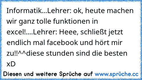 Informatik...
Lehrer: ok, heute machen wir ganz tolle funktionen in excel!
....
Lehrer: Heee, schließt jetzt endlich mal facebook und hört mir zu!!
^^
diese stunden sind die besten xD
♥