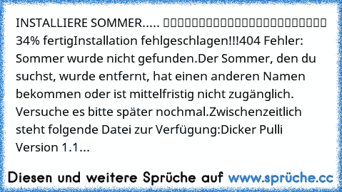 INSTALLIERE SOMMER..... █████████░░░░░░░░░░░░░░ 34% fertig
Installation fehlgeschlagen!!!
404 Fehler: Sommer wurde nicht gefunden.
Der Sommer, den du suchst, wurde entfernt, hat einen anderen Namen bekommen oder ist mittelfristig nicht zugänglich. Versuche es bitte später nochmal.
Zwischenzeitlich steht folgende Datei zur Verfügung:
Dicker Pulli Version 1.1...