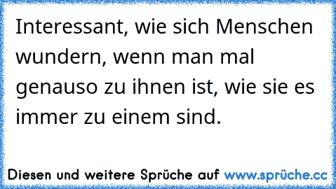 Interessant, wie sich Menschen wundern, wenn man mal genauso zu ihnen ist, wie sie es immer zu einem sind.