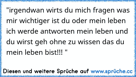 "irgendwan wirts du mich fragen was mir wichtiger ist du oder mein leben ich werde antworten mein leben und du wirst geh ohne zu wissen das du mein leben bist!!! "