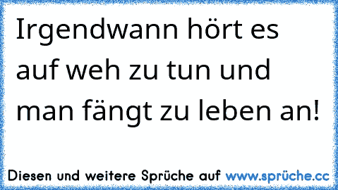 Irgendwann hört es auf weh zu tun und man fängt zu leben an!