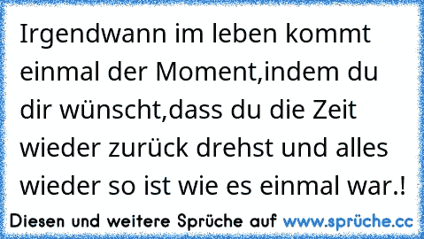 Irgendwann im leben kommt einmal der Moment,indem du dir wünscht,dass du die Zeit wieder zurück drehst und alles wieder so ist wie es einmal war.!