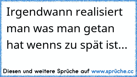 Irgendwann realisiert man was man getan hat wenns zu spät ist...