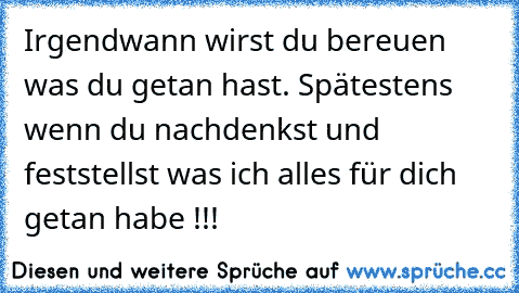 Irgendwann wirst du bereuen was du getan hast. Spätestens wenn du nachdenkst und feststellst was ich alles für dich getan habe !!!