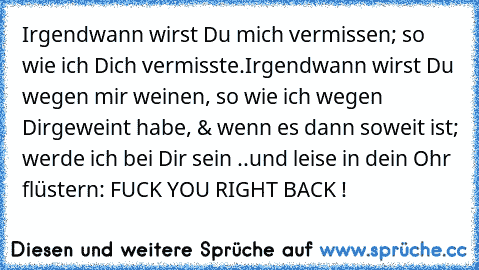 Irgendwann wirst Du mich vermissen; so wie ich Dich vermisste.
Irgendwann wirst Du wegen mir weinen, so wie ich wegen Dir
geweint habe, & wenn es dann soweit ist; werde ich bei Dir sein ..
und leise in dein Ohr flüstern: FUCK YOU RIGHT BACK !